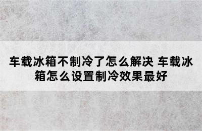 车载冰箱不制冷了怎么解决 车载冰箱怎么设置制冷效果最好